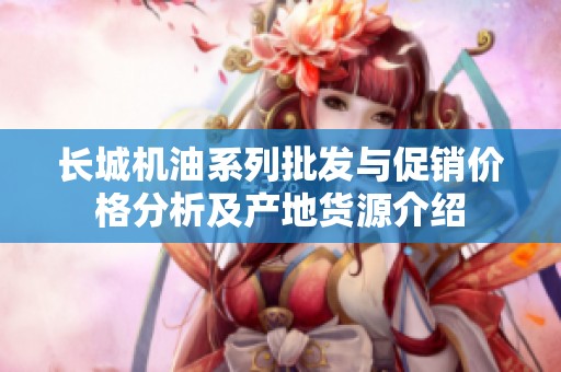 长城机油系列批发与促销价格分析及产地货源介绍