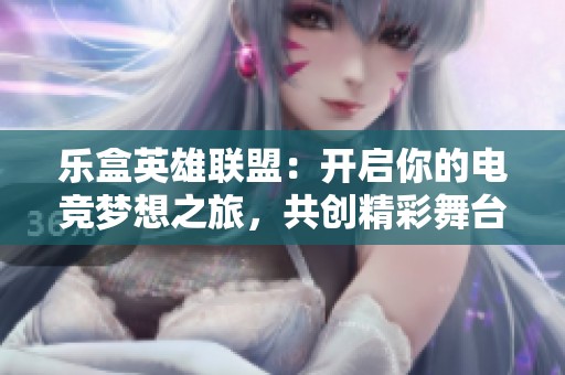 乐盒英雄联盟：开启你的电竞梦想之旅，共创精彩舞台