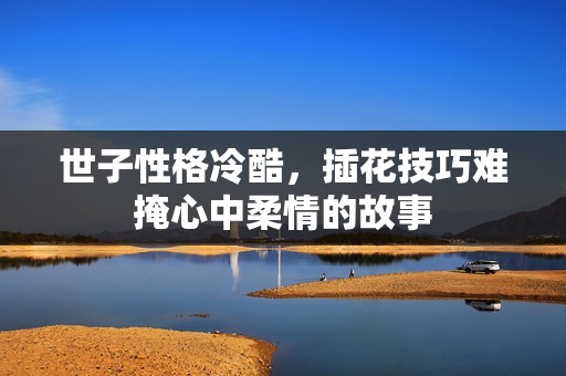 世子性格冷酷，插花技巧难掩心中柔情的故事