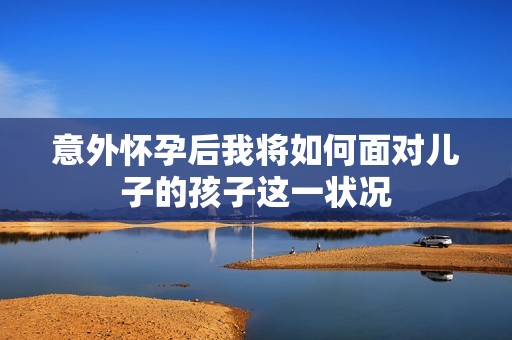 意外怀孕后我将如何面对儿子的孩子这一状况