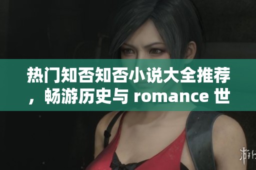 热门知否知否小说大全推荐，畅游历史与 romance 世界