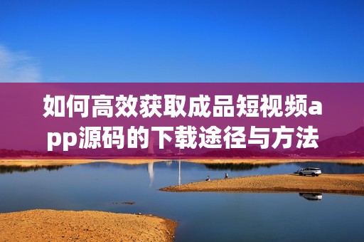 如何高效获取成品短视频app源码的下载途径与方法