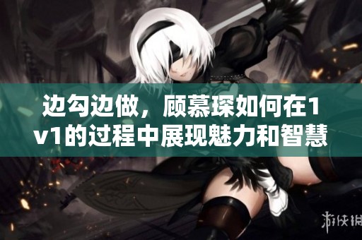 边勾边做，顾慕琛如何在1v1的过程中展现魅力和智慧