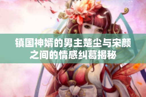 镇国神婿的男主楚尘与宋颜之间的情感纠葛揭秘