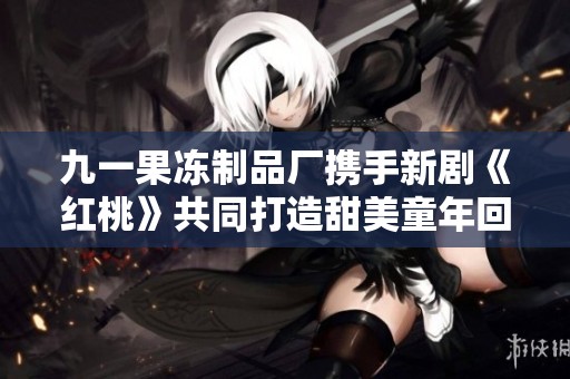 九一果冻制品厂携手新剧《红桃》共同打造甜美童年回忆