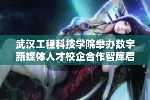 武汉工程科技学院举办数字新媒体人才校企合作智库启动活动
