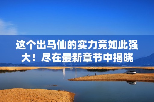 这个出马仙的实力竟如此强大！尽在最新章节中揭晓