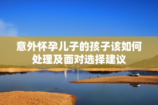 意外怀孕儿子的孩子该如何处理及面对选择建议