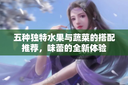 五种独特水果与蔬菜的搭配推荐，味蕾的全新体验
