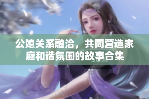 公媳关系融洽，共同营造家庭和谐氛围的故事合集