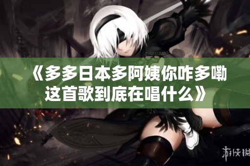《多多日本多阿姨你咋多嘞这首歌到底在唱什么》
