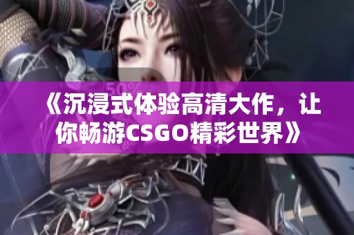《沉浸式体验高清大作，让你畅游CSGO精彩世界》