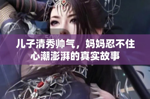 儿子清秀帅气，妈妈忍不住心潮澎湃的真实故事