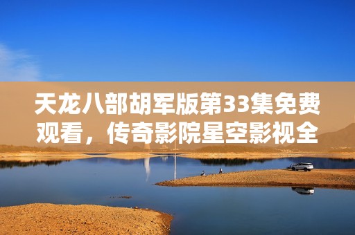 天龙八部胡军版第33集免费观看，传奇影院星空影视全新上线