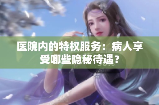 医院内的特权服务：病人享受哪些隐秘待遇？