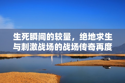 生死瞬间的较量，绝地求生与刺激战场的战场传奇再度开启