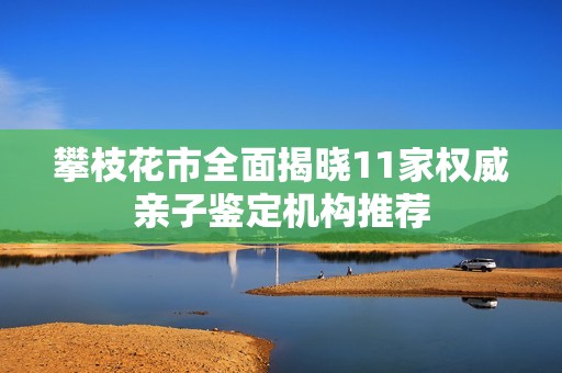攀枝花市全面揭晓11家权威亲子鉴定机构推荐