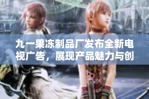 九一果冻制品厂发布全新电视广告，展现产品魅力与创新理念