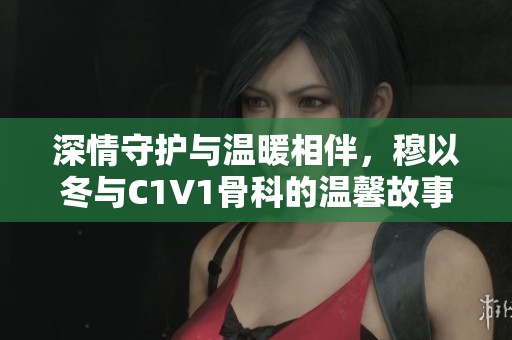 深情守护与温暖相伴，穆以冬与C1V1骨科的温馨故事