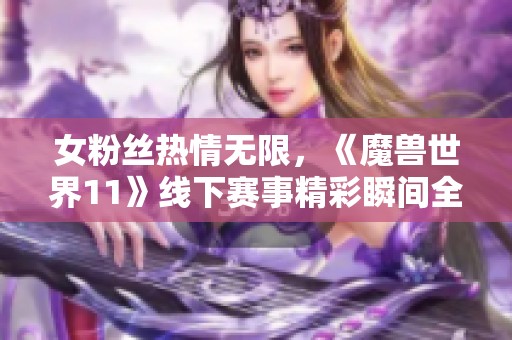 女粉丝热情无限，《魔兽世界11》线下赛事精彩瞬间全景回顾