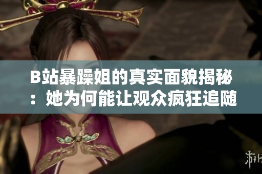 B站暴躁姐的真实面貌揭秘：她为何能让观众疯狂追随