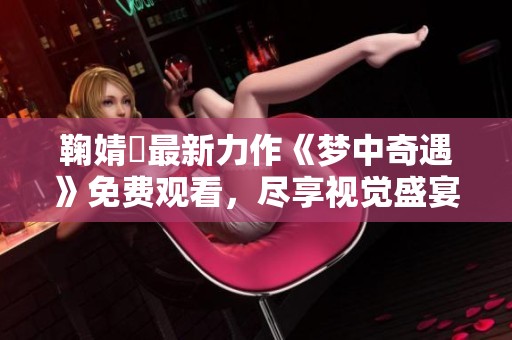 鞠婧祎最新力作《梦中奇遇》免费观看，尽享视觉盛宴