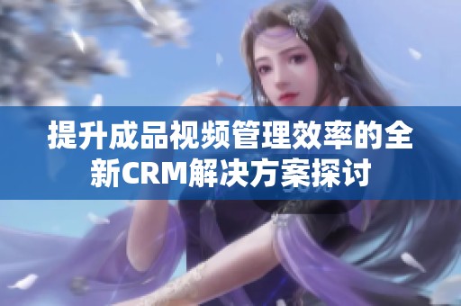 提升成品视频管理效率的全新CRM解决方案探讨