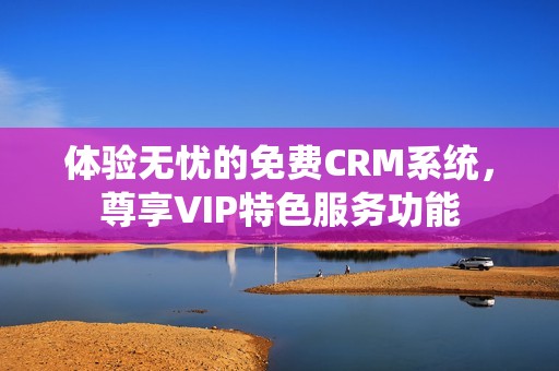 体验无忧的免费CRM系统，尊享VIP特色服务功能