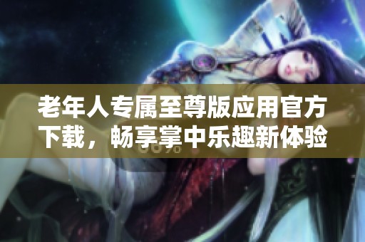 老年人专属至尊版应用官方下载，畅享掌中乐趣新体验