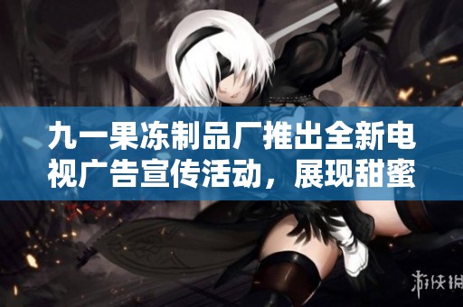 九一果冻制品厂推出全新电视广告宣传活动，展现甜蜜魅力
