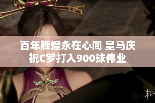 百年辉煌永在心间 皇马庆祝C罗打入900球伟业