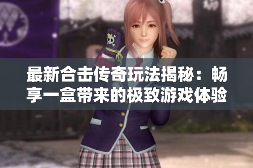 最新合击传奇玩法揭秘：畅享一盒带来的极致游戏体验