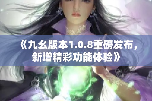 《九幺版本1.0.8重磅发布，新增精彩功能体验》
