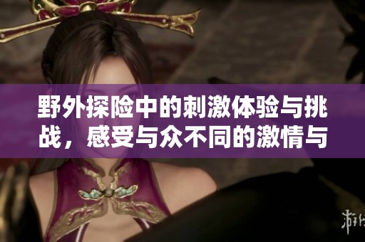 野外探险中的刺激体验与挑战，感受与众不同的激情与刺激