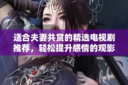 适合夫妻共赏的精选电视剧推荐，轻松提升感情的观影体验