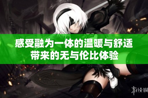 感受融为一体的温暖与舒适带来的无与伦比体验