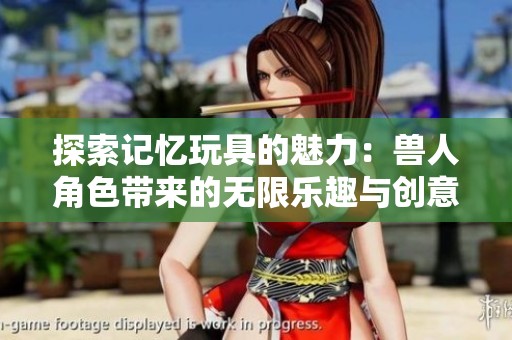 探索记忆玩具的魅力：兽人角色带来的无限乐趣与创意