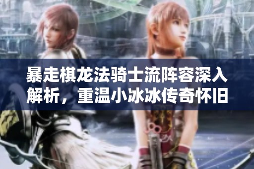 暴走棋龙法骑士流阵容深入解析，重温小冰冰传奇怀旧服精彩时刻