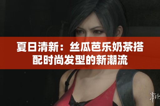 夏日清新：丝瓜芭乐奶茶搭配时尚发型的新潮流