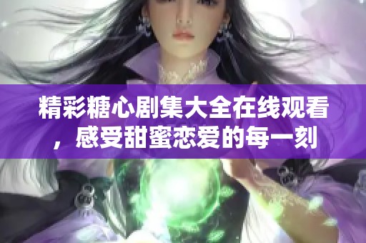 精彩糖心剧集大全在线观看，感受甜蜜恋爱的每一刻