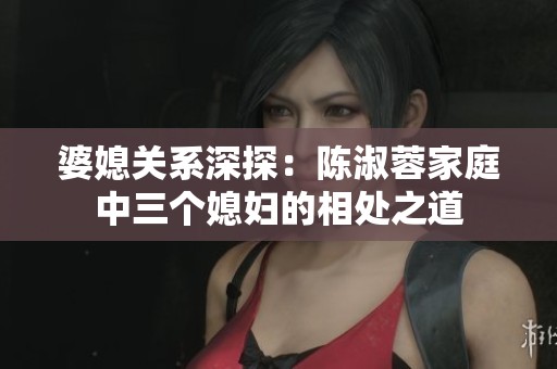 婆媳关系深探：陈淑蓉家庭中三个媳妇的相处之道