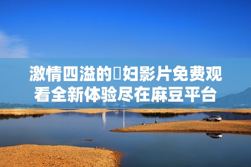 激情四溢的婬妇影片免费观看全新体验尽在麻豆平台