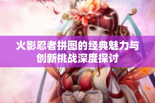 火影忍者拼图的经典魅力与创新挑战深度探讨