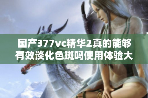 国产377vc精华2真的能够有效淡化色斑吗使用体验大揭密