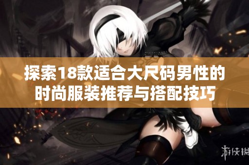 探索18款适合大尺码男性的时尚服装推荐与搭配技巧