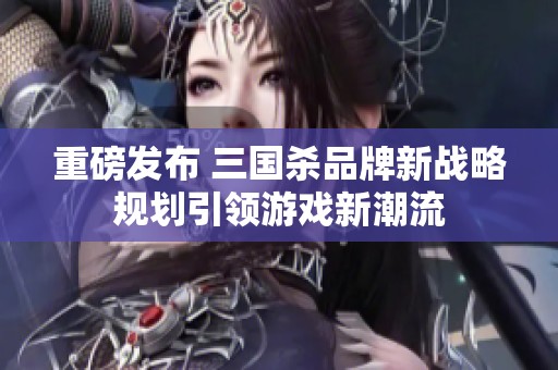 重磅发布 三国杀品牌新战略规划引领游戏新潮流
