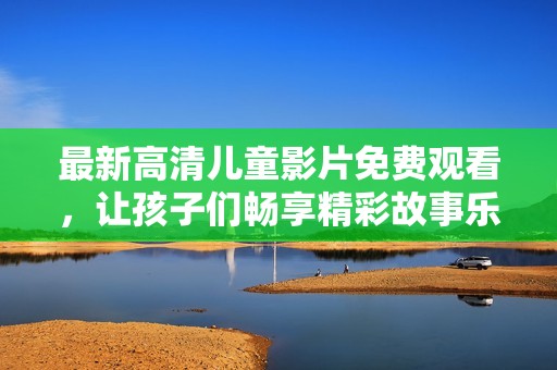 最新高清儿童影片免费观看，让孩子们畅享精彩故事乐趣