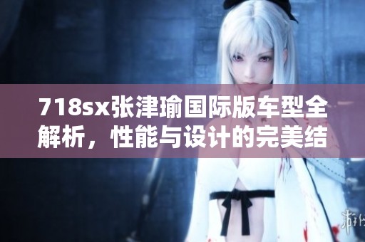 718sx张津瑜国际版车型全解析，性能与设计的完美结合