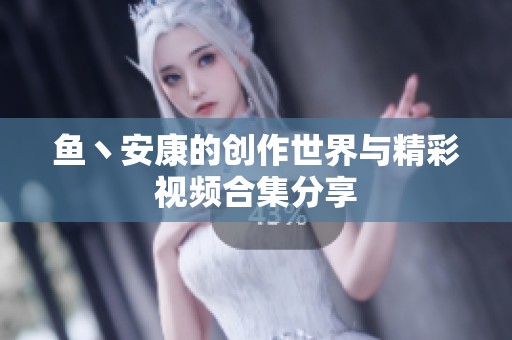鱼丶安康的创作世界与精彩视频合集分享