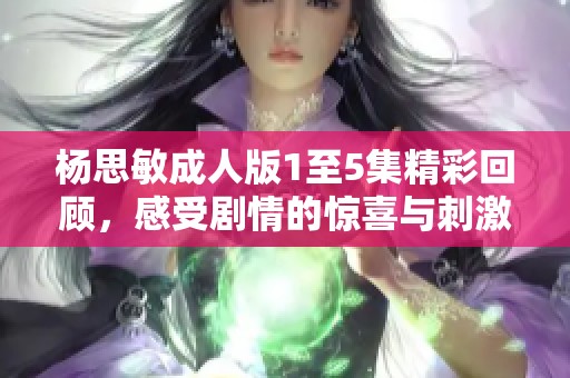 杨思敏成人版1至5集精彩回顾，感受剧情的惊喜与刺激
